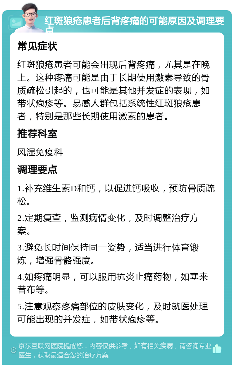 红斑狼疮患者后背疼痛的可能原因及调理要点 常见症状 红斑狼疮患者可能会出现后背疼痛，尤其是在晚上。这种疼痛可能是由于长期使用激素导致的骨质疏松引起的，也可能是其他并发症的表现，如带状疱疹等。易感人群包括系统性红斑狼疮患者，特别是那些长期使用激素的患者。 推荐科室 风湿免疫科 调理要点 1.补充维生素D和钙，以促进钙吸收，预防骨质疏松。 2.定期复查，监测病情变化，及时调整治疗方案。 3.避免长时间保持同一姿势，适当进行体育锻炼，增强骨骼强度。 4.如疼痛明显，可以服用抗炎止痛药物，如塞来昔布等。 5.注意观察疼痛部位的皮肤变化，及时就医处理可能出现的并发症，如带状疱疹等。