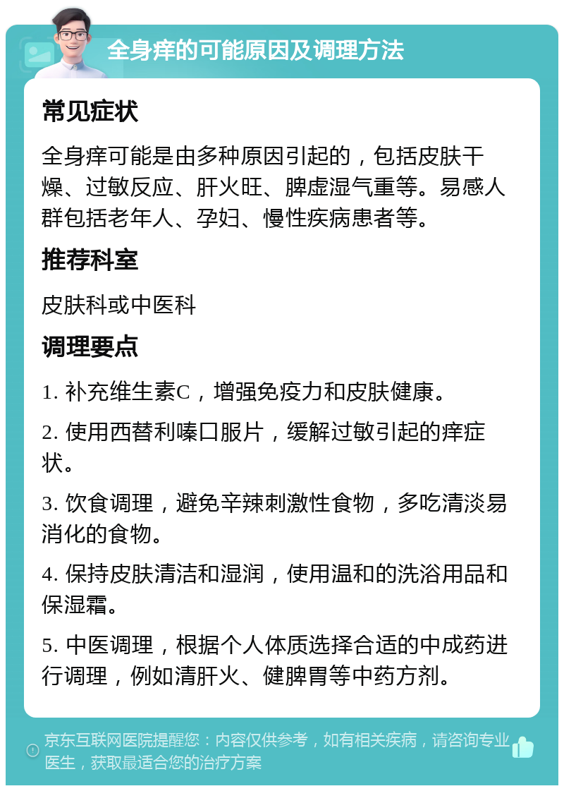 全身痒的可能原因及调理方法 常见症状 全身痒可能是由多种原因引起的，包括皮肤干燥、过敏反应、肝火旺、脾虚湿气重等。易感人群包括老年人、孕妇、慢性疾病患者等。 推荐科室 皮肤科或中医科 调理要点 1. 补充维生素C，增强免疫力和皮肤健康。 2. 使用西替利嗪口服片，缓解过敏引起的痒症状。 3. 饮食调理，避免辛辣刺激性食物，多吃清淡易消化的食物。 4. 保持皮肤清洁和湿润，使用温和的洗浴用品和保湿霜。 5. 中医调理，根据个人体质选择合适的中成药进行调理，例如清肝火、健脾胃等中药方剂。