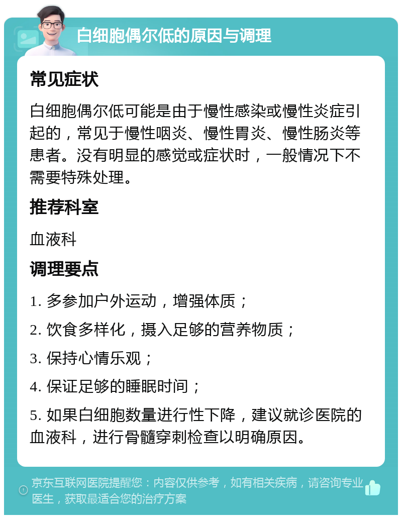 白细胞偶尔低的原因与调理 常见症状 白细胞偶尔低可能是由于慢性感染或慢性炎症引起的，常见于慢性咽炎、慢性胃炎、慢性肠炎等患者。没有明显的感觉或症状时，一般情况下不需要特殊处理。 推荐科室 血液科 调理要点 1. 多参加户外运动，增强体质； 2. 饮食多样化，摄入足够的营养物质； 3. 保持心情乐观； 4. 保证足够的睡眠时间； 5. 如果白细胞数量进行性下降，建议就诊医院的血液科，进行骨髓穿刺检查以明确原因。