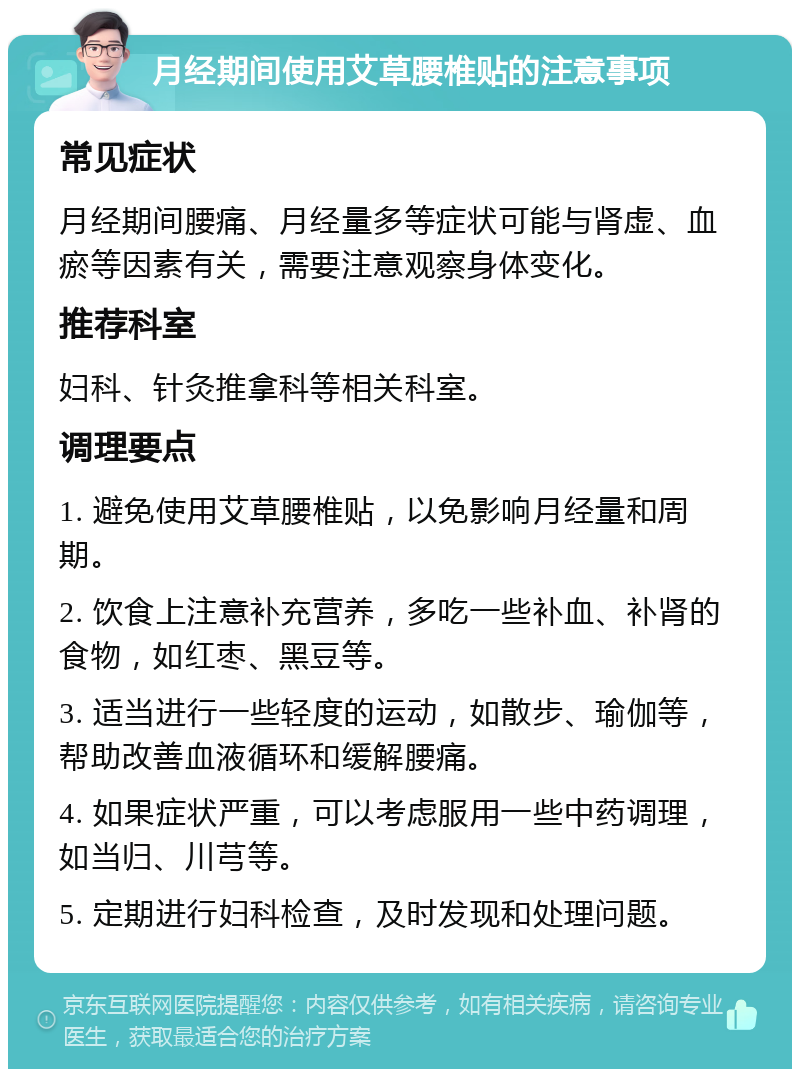 月经期间使用艾草腰椎贴的注意事项 常见症状 月经期间腰痛、月经量多等症状可能与肾虚、血瘀等因素有关，需要注意观察身体变化。 推荐科室 妇科、针灸推拿科等相关科室。 调理要点 1. 避免使用艾草腰椎贴，以免影响月经量和周期。 2. 饮食上注意补充营养，多吃一些补血、补肾的食物，如红枣、黑豆等。 3. 适当进行一些轻度的运动，如散步、瑜伽等，帮助改善血液循环和缓解腰痛。 4. 如果症状严重，可以考虑服用一些中药调理，如当归、川芎等。 5. 定期进行妇科检查，及时发现和处理问题。