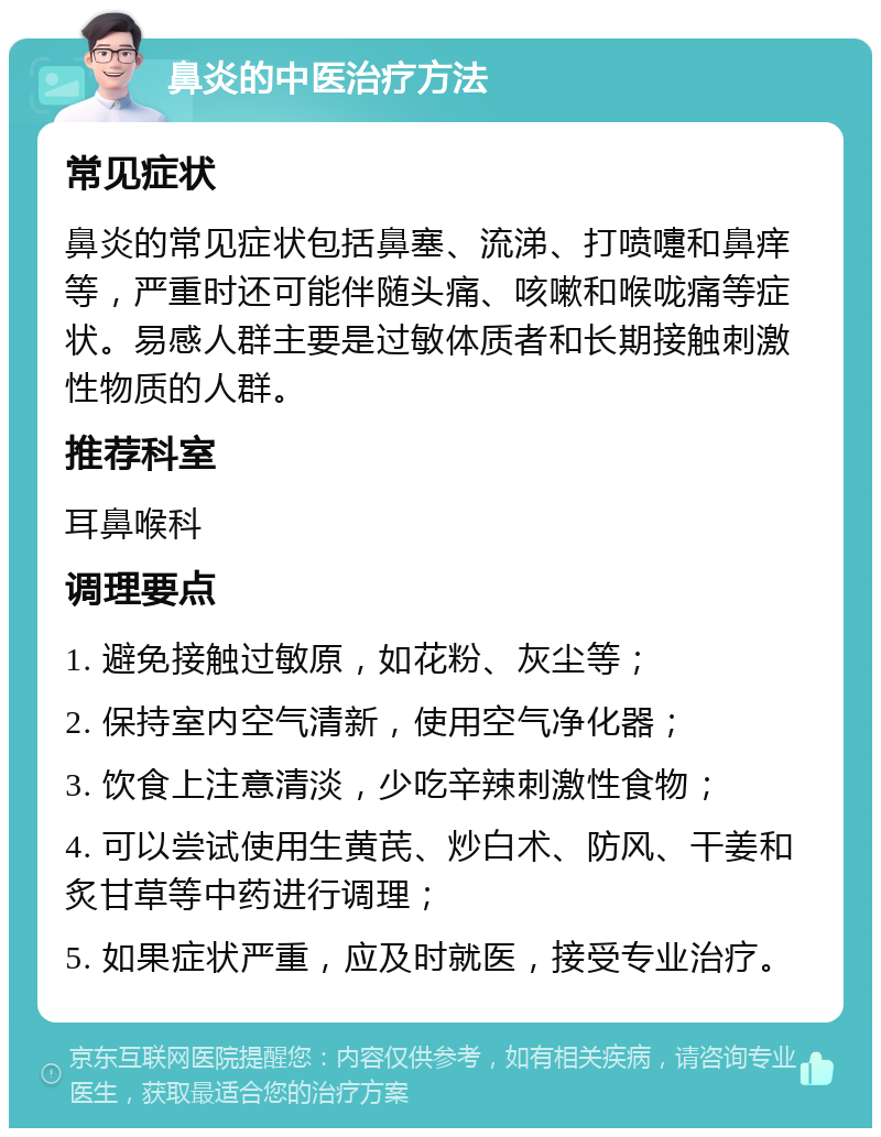 鼻炎的中医治疗方法 常见症状 鼻炎的常见症状包括鼻塞、流涕、打喷嚏和鼻痒等，严重时还可能伴随头痛、咳嗽和喉咙痛等症状。易感人群主要是过敏体质者和长期接触刺激性物质的人群。 推荐科室 耳鼻喉科 调理要点 1. 避免接触过敏原，如花粉、灰尘等； 2. 保持室内空气清新，使用空气净化器； 3. 饮食上注意清淡，少吃辛辣刺激性食物； 4. 可以尝试使用生黄芪、炒白术、防风、干姜和炙甘草等中药进行调理； 5. 如果症状严重，应及时就医，接受专业治疗。