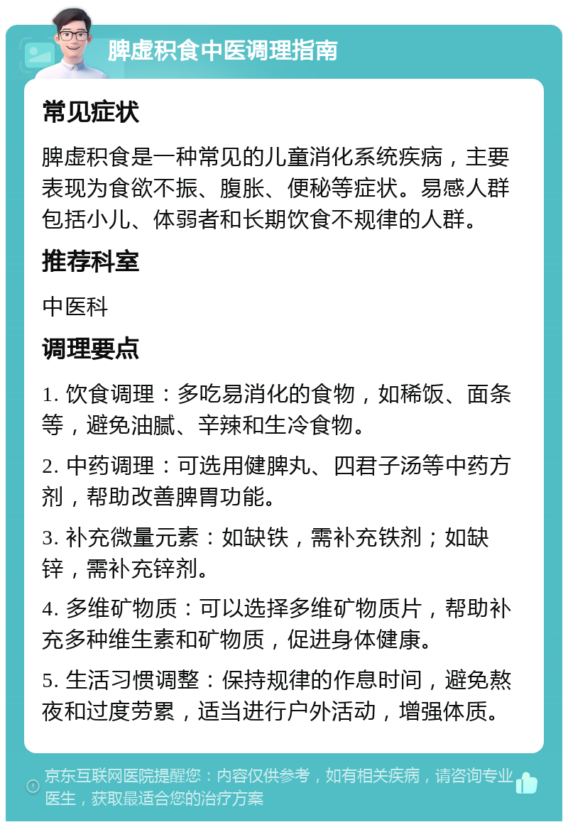 脾虚积食中医调理指南 常见症状 脾虚积食是一种常见的儿童消化系统疾病，主要表现为食欲不振、腹胀、便秘等症状。易感人群包括小儿、体弱者和长期饮食不规律的人群。 推荐科室 中医科 调理要点 1. 饮食调理：多吃易消化的食物，如稀饭、面条等，避免油腻、辛辣和生冷食物。 2. 中药调理：可选用健脾丸、四君子汤等中药方剂，帮助改善脾胃功能。 3. 补充微量元素：如缺铁，需补充铁剂；如缺锌，需补充锌剂。 4. 多维矿物质：可以选择多维矿物质片，帮助补充多种维生素和矿物质，促进身体健康。 5. 生活习惯调整：保持规律的作息时间，避免熬夜和过度劳累，适当进行户外活动，增强体质。