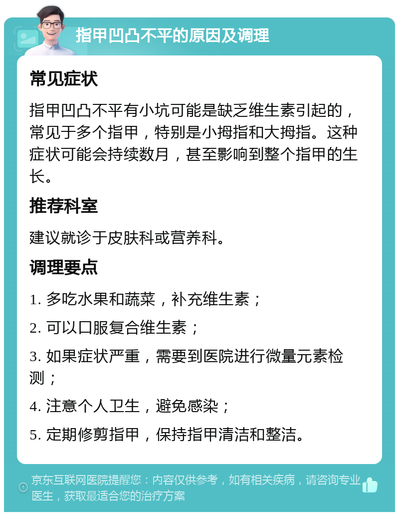 指甲凹凸不平的原因及调理 常见症状 指甲凹凸不平有小坑可能是缺乏维生素引起的，常见于多个指甲，特别是小拇指和大拇指。这种症状可能会持续数月，甚至影响到整个指甲的生长。 推荐科室 建议就诊于皮肤科或营养科。 调理要点 1. 多吃水果和蔬菜，补充维生素； 2. 可以口服复合维生素； 3. 如果症状严重，需要到医院进行微量元素检测； 4. 注意个人卫生，避免感染； 5. 定期修剪指甲，保持指甲清洁和整洁。