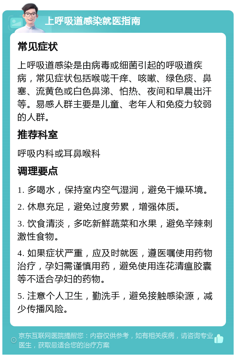 上呼吸道感染就医指南 常见症状 上呼吸道感染是由病毒或细菌引起的呼吸道疾病，常见症状包括喉咙干痒、咳嗽、绿色痰、鼻塞、流黄色或白色鼻涕、怕热、夜间和早晨出汗等。易感人群主要是儿童、老年人和免疫力较弱的人群。 推荐科室 呼吸内科或耳鼻喉科 调理要点 1. 多喝水，保持室内空气湿润，避免干燥环境。 2. 休息充足，避免过度劳累，增强体质。 3. 饮食清淡，多吃新鲜蔬菜和水果，避免辛辣刺激性食物。 4. 如果症状严重，应及时就医，遵医嘱使用药物治疗，孕妇需谨慎用药，避免使用连花清瘟胶囊等不适合孕妇的药物。 5. 注意个人卫生，勤洗手，避免接触感染源，减少传播风险。