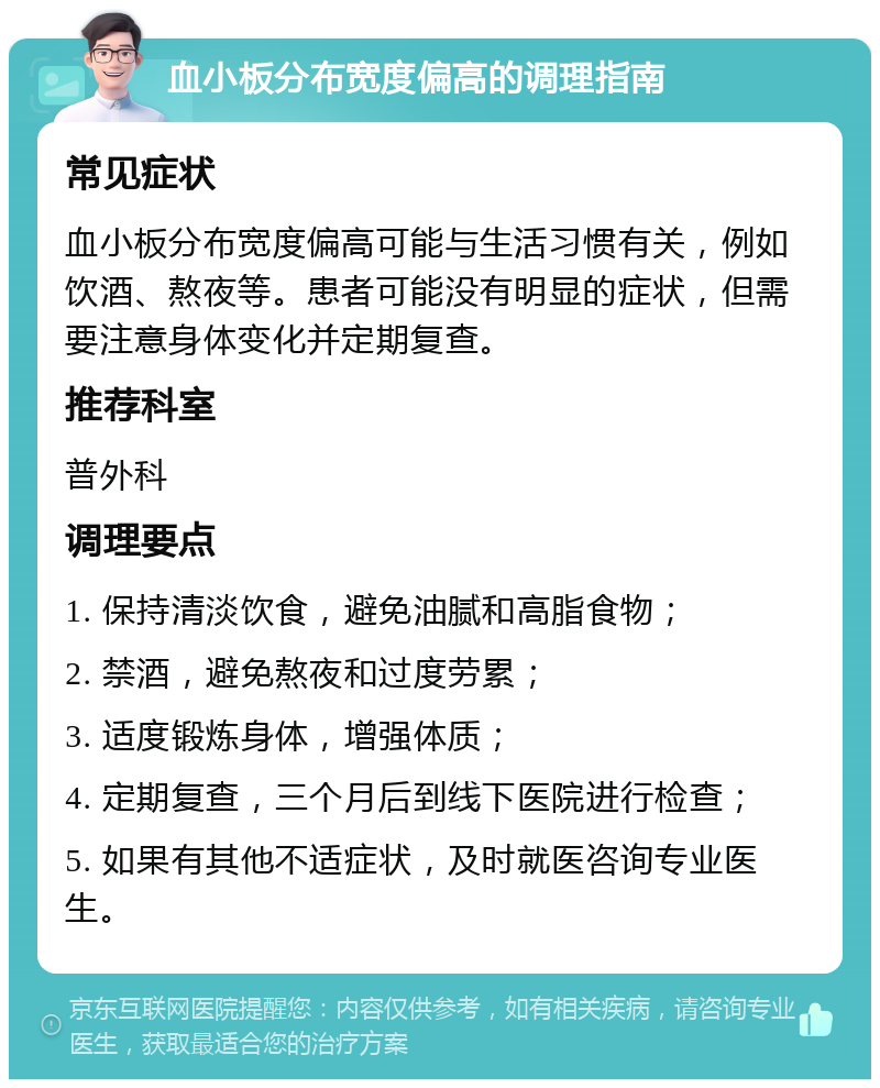 血小板分布宽度偏高的调理指南 常见症状 血小板分布宽度偏高可能与生活习惯有关，例如饮酒、熬夜等。患者可能没有明显的症状，但需要注意身体变化并定期复查。 推荐科室 普外科 调理要点 1. 保持清淡饮食，避免油腻和高脂食物； 2. 禁酒，避免熬夜和过度劳累； 3. 适度锻炼身体，增强体质； 4. 定期复查，三个月后到线下医院进行检查； 5. 如果有其他不适症状，及时就医咨询专业医生。