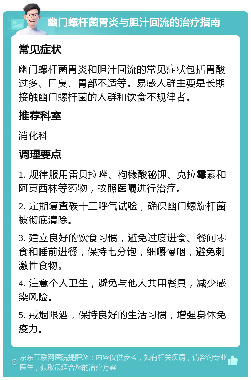 幽门螺杆菌胃炎与胆汁回流的治疗指南 常见症状 幽门螺杆菌胃炎和胆汁回流的常见症状包括胃酸过多、口臭、胃部不适等。易感人群主要是长期接触幽门螺杆菌的人群和饮食不规律者。 推荐科室 消化科 调理要点 1. 规律服用雷贝拉唑、枸橼酸铋钾、克拉霉素和阿莫西林等药物，按照医嘱进行治疗。 2. 定期复查碳十三呼气试验，确保幽门螺旋杆菌被彻底清除。 3. 建立良好的饮食习惯，避免过度进食、餐间零食和睡前进餐，保持七分饱，细嚼慢咽，避免刺激性食物。 4. 注意个人卫生，避免与他人共用餐具，减少感染风险。 5. 戒烟限酒，保持良好的生活习惯，增强身体免疫力。