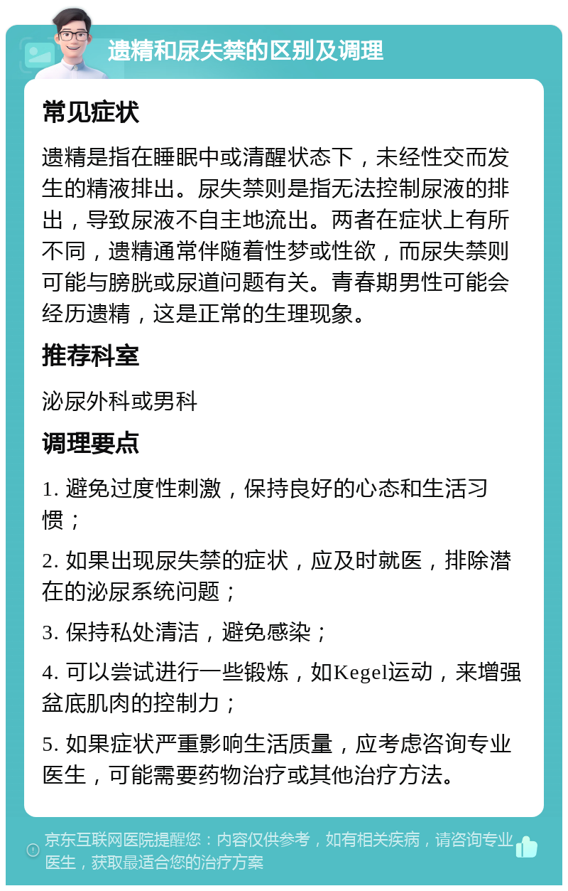 遗精和尿失禁的区别及调理 常见症状 遗精是指在睡眠中或清醒状态下，未经性交而发生的精液排出。尿失禁则是指无法控制尿液的排出，导致尿液不自主地流出。两者在症状上有所不同，遗精通常伴随着性梦或性欲，而尿失禁则可能与膀胱或尿道问题有关。青春期男性可能会经历遗精，这是正常的生理现象。 推荐科室 泌尿外科或男科 调理要点 1. 避免过度性刺激，保持良好的心态和生活习惯； 2. 如果出现尿失禁的症状，应及时就医，排除潜在的泌尿系统问题； 3. 保持私处清洁，避免感染； 4. 可以尝试进行一些锻炼，如Kegel运动，来增强盆底肌肉的控制力； 5. 如果症状严重影响生活质量，应考虑咨询专业医生，可能需要药物治疗或其他治疗方法。