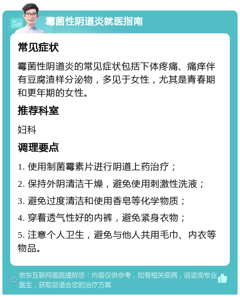 霉菌性阴道炎就医指南 常见症状 霉菌性阴道炎的常见症状包括下体疼痛、痛痒伴有豆腐渣样分泌物，多见于女性，尤其是青春期和更年期的女性。 推荐科室 妇科 调理要点 1. 使用制菌霉素片进行阴道上药治疗； 2. 保持外阴清洁干燥，避免使用刺激性洗液； 3. 避免过度清洁和使用香皂等化学物质； 4. 穿着透气性好的内裤，避免紧身衣物； 5. 注意个人卫生，避免与他人共用毛巾、内衣等物品。