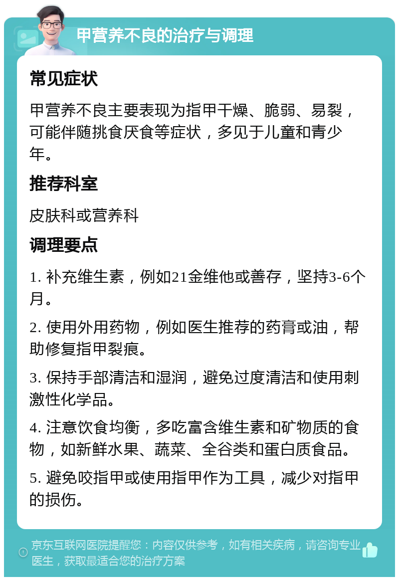 甲营养不良的治疗与调理 常见症状 甲营养不良主要表现为指甲干燥、脆弱、易裂，可能伴随挑食厌食等症状，多见于儿童和青少年。 推荐科室 皮肤科或营养科 调理要点 1. 补充维生素，例如21金维他或善存，坚持3-6个月。 2. 使用外用药物，例如医生推荐的药膏或油，帮助修复指甲裂痕。 3. 保持手部清洁和湿润，避免过度清洁和使用刺激性化学品。 4. 注意饮食均衡，多吃富含维生素和矿物质的食物，如新鲜水果、蔬菜、全谷类和蛋白质食品。 5. 避免咬指甲或使用指甲作为工具，减少对指甲的损伤。