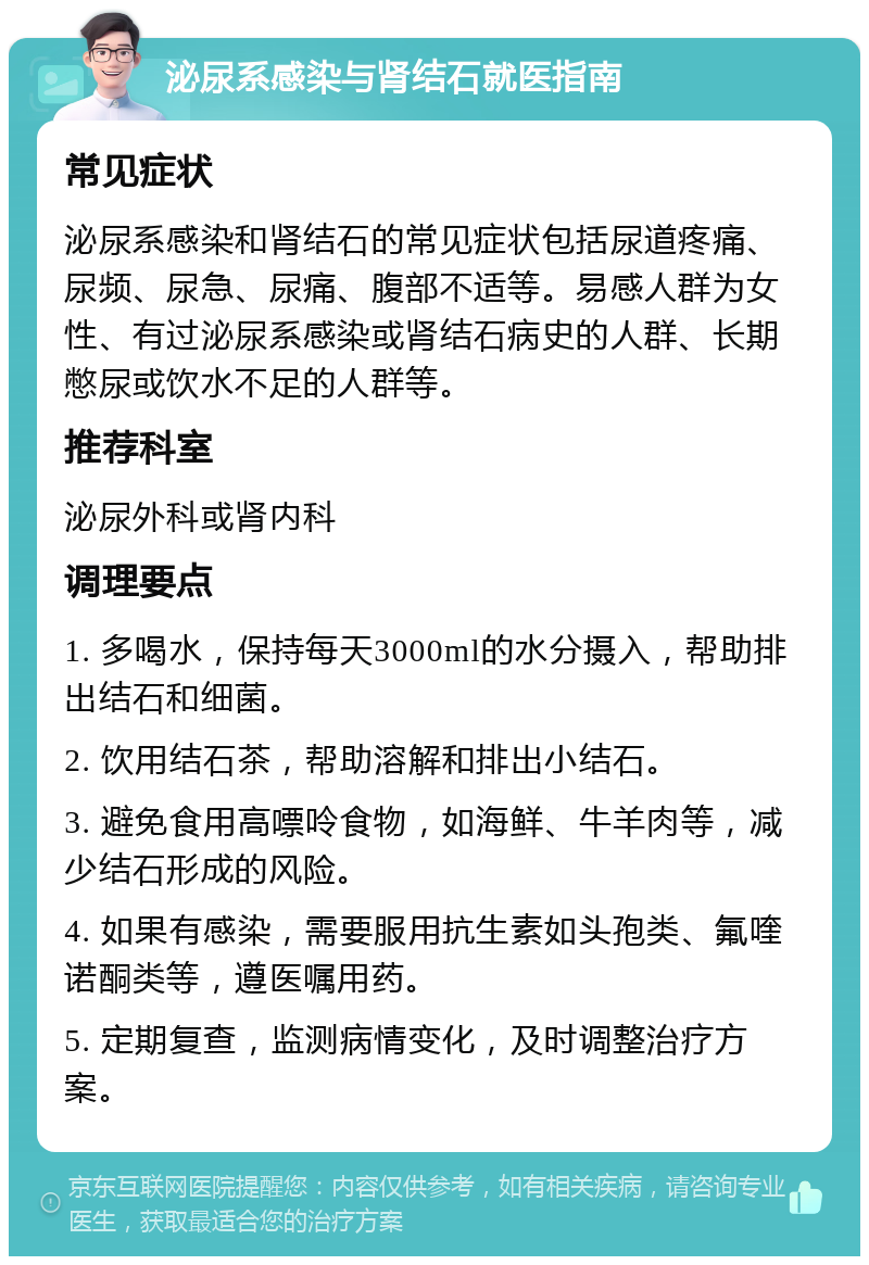 泌尿系感染与肾结石就医指南 常见症状 泌尿系感染和肾结石的常见症状包括尿道疼痛、尿频、尿急、尿痛、腹部不适等。易感人群为女性、有过泌尿系感染或肾结石病史的人群、长期憋尿或饮水不足的人群等。 推荐科室 泌尿外科或肾内科 调理要点 1. 多喝水，保持每天3000ml的水分摄入，帮助排出结石和细菌。 2. 饮用结石茶，帮助溶解和排出小结石。 3. 避免食用高嘌呤食物，如海鲜、牛羊肉等，减少结石形成的风险。 4. 如果有感染，需要服用抗生素如头孢类、氟喹诺酮类等，遵医嘱用药。 5. 定期复查，监测病情变化，及时调整治疗方案。