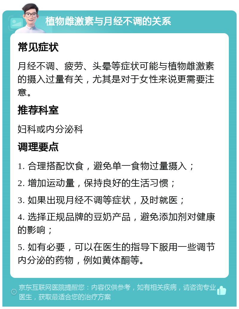 植物雌激素与月经不调的关系 常见症状 月经不调、疲劳、头晕等症状可能与植物雌激素的摄入过量有关，尤其是对于女性来说更需要注意。 推荐科室 妇科或内分泌科 调理要点 1. 合理搭配饮食，避免单一食物过量摄入； 2. 增加运动量，保持良好的生活习惯； 3. 如果出现月经不调等症状，及时就医； 4. 选择正规品牌的豆奶产品，避免添加剂对健康的影响； 5. 如有必要，可以在医生的指导下服用一些调节内分泌的药物，例如黄体酮等。