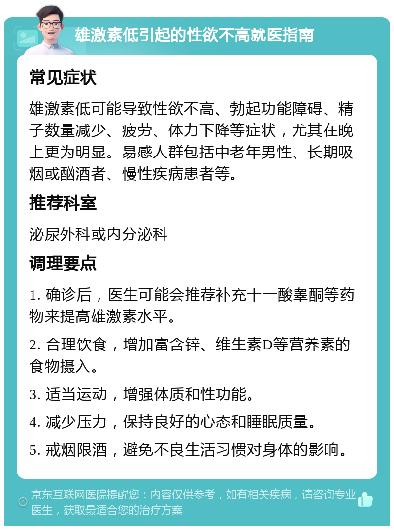 雄激素低引起的性欲不高就医指南 常见症状 雄激素低可能导致性欲不高、勃起功能障碍、精子数量减少、疲劳、体力下降等症状，尤其在晚上更为明显。易感人群包括中老年男性、长期吸烟或酗酒者、慢性疾病患者等。 推荐科室 泌尿外科或内分泌科 调理要点 1. 确诊后，医生可能会推荐补充十一酸睾酮等药物来提高雄激素水平。 2. 合理饮食，增加富含锌、维生素D等营养素的食物摄入。 3. 适当运动，增强体质和性功能。 4. 减少压力，保持良好的心态和睡眠质量。 5. 戒烟限酒，避免不良生活习惯对身体的影响。