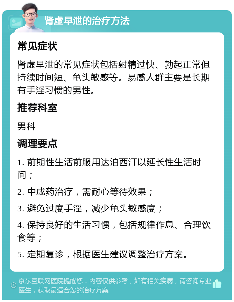 肾虚早泄的治疗方法 常见症状 肾虚早泄的常见症状包括射精过快、勃起正常但持续时间短、龟头敏感等。易感人群主要是长期有手淫习惯的男性。 推荐科室 男科 调理要点 1. 前期性生活前服用达泊西汀以延长性生活时间； 2. 中成药治疗，需耐心等待效果； 3. 避免过度手淫，减少龟头敏感度； 4. 保持良好的生活习惯，包括规律作息、合理饮食等； 5. 定期复诊，根据医生建议调整治疗方案。