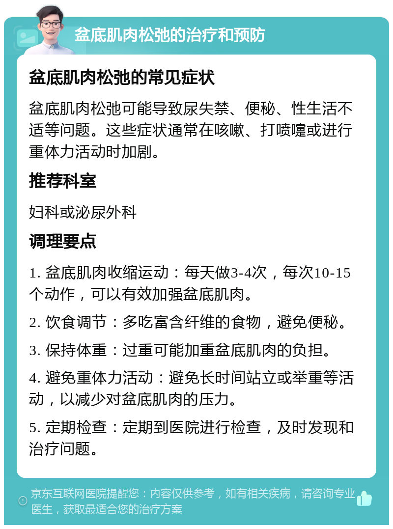 盆底肌肉松弛的治疗和预防 盆底肌肉松弛的常见症状 盆底肌肉松弛可能导致尿失禁、便秘、性生活不适等问题。这些症状通常在咳嗽、打喷嚏或进行重体力活动时加剧。 推荐科室 妇科或泌尿外科 调理要点 1. 盆底肌肉收缩运动：每天做3-4次，每次10-15个动作，可以有效加强盆底肌肉。 2. 饮食调节：多吃富含纤维的食物，避免便秘。 3. 保持体重：过重可能加重盆底肌肉的负担。 4. 避免重体力活动：避免长时间站立或举重等活动，以减少对盆底肌肉的压力。 5. 定期检查：定期到医院进行检查，及时发现和治疗问题。