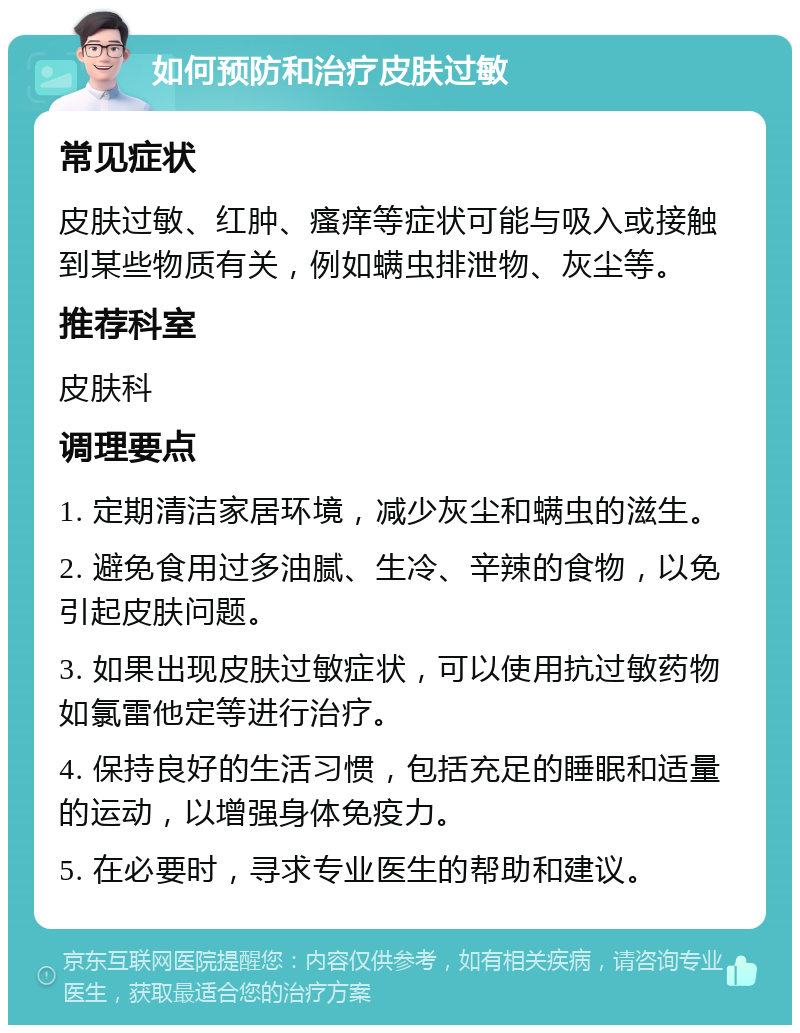 如何预防和治疗皮肤过敏 常见症状 皮肤过敏、红肿、瘙痒等症状可能与吸入或接触到某些物质有关，例如螨虫排泄物、灰尘等。 推荐科室 皮肤科 调理要点 1. 定期清洁家居环境，减少灰尘和螨虫的滋生。 2. 避免食用过多油腻、生冷、辛辣的食物，以免引起皮肤问题。 3. 如果出现皮肤过敏症状，可以使用抗过敏药物如氯雷他定等进行治疗。 4. 保持良好的生活习惯，包括充足的睡眠和适量的运动，以增强身体免疫力。 5. 在必要时，寻求专业医生的帮助和建议。