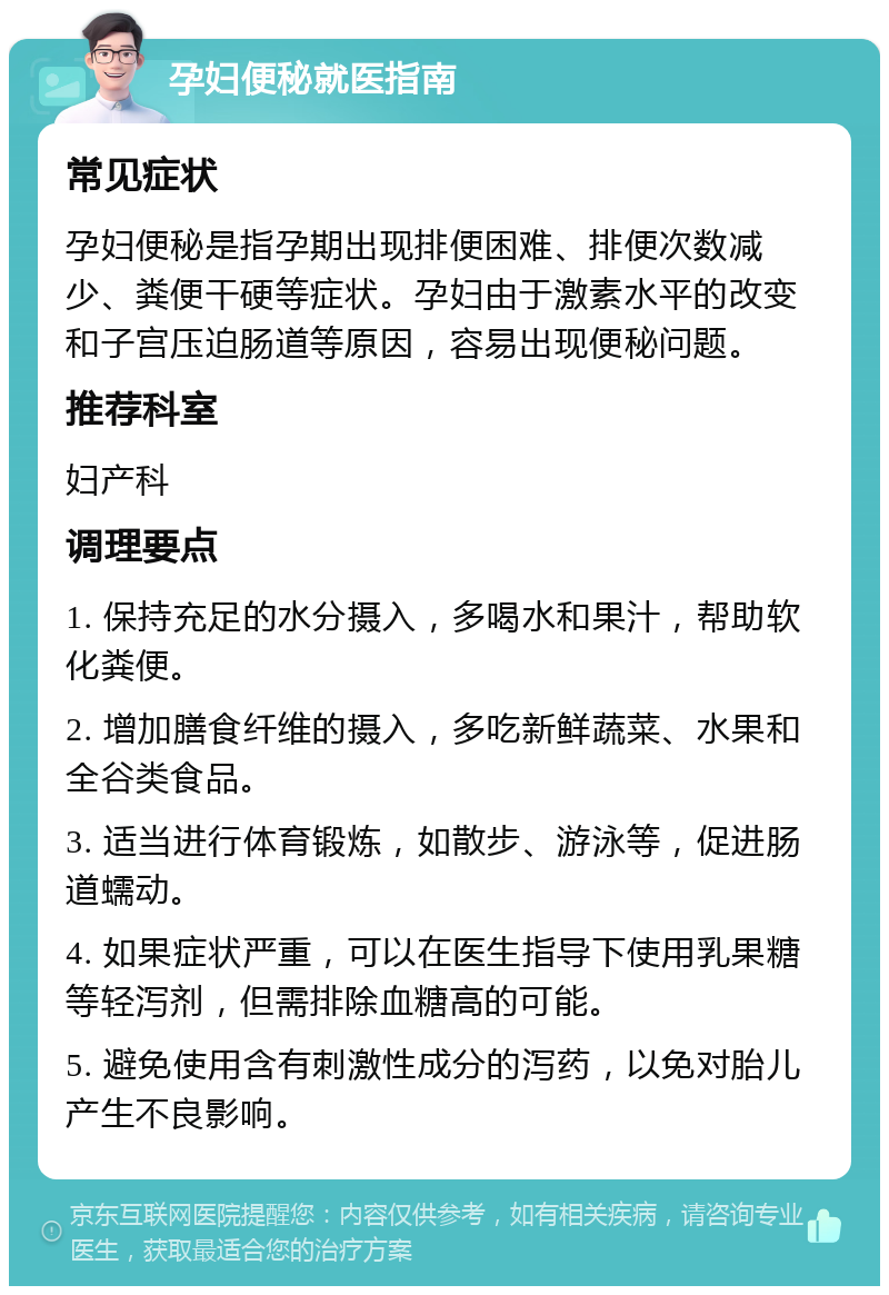 孕妇便秘就医指南 常见症状 孕妇便秘是指孕期出现排便困难、排便次数减少、粪便干硬等症状。孕妇由于激素水平的改变和子宫压迫肠道等原因，容易出现便秘问题。 推荐科室 妇产科 调理要点 1. 保持充足的水分摄入，多喝水和果汁，帮助软化粪便。 2. 增加膳食纤维的摄入，多吃新鲜蔬菜、水果和全谷类食品。 3. 适当进行体育锻炼，如散步、游泳等，促进肠道蠕动。 4. 如果症状严重，可以在医生指导下使用乳果糖等轻泻剂，但需排除血糖高的可能。 5. 避免使用含有刺激性成分的泻药，以免对胎儿产生不良影响。