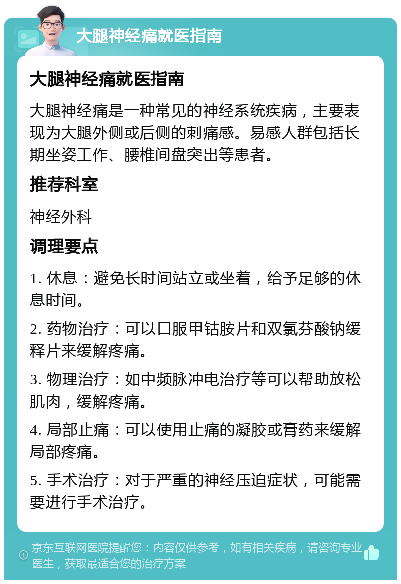 大腿神经痛就医指南 大腿神经痛就医指南 大腿神经痛是一种常见的神经系统疾病，主要表现为大腿外侧或后侧的刺痛感。易感人群包括长期坐姿工作、腰椎间盘突出等患者。 推荐科室 神经外科 调理要点 1. 休息：避免长时间站立或坐着，给予足够的休息时间。 2. 药物治疗：可以口服甲钴胺片和双氯芬酸钠缓释片来缓解疼痛。 3. 物理治疗：如中频脉冲电治疗等可以帮助放松肌肉，缓解疼痛。 4. 局部止痛：可以使用止痛的凝胶或膏药来缓解局部疼痛。 5. 手术治疗：对于严重的神经压迫症状，可能需要进行手术治疗。