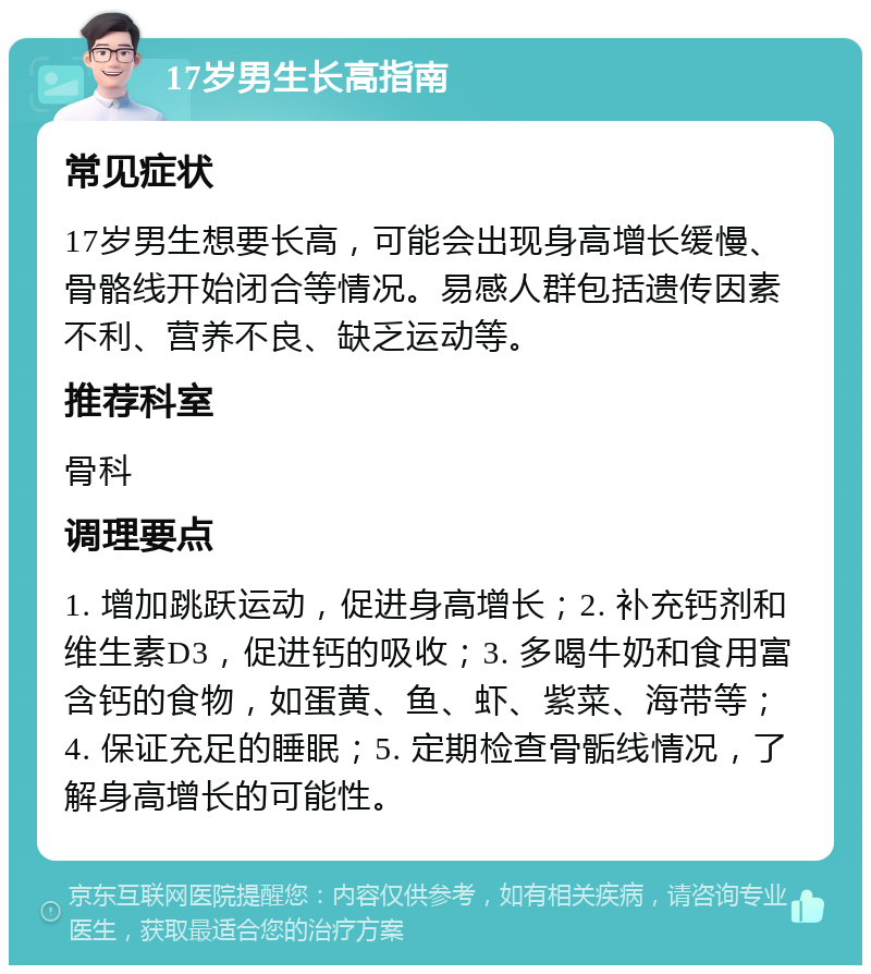 17岁男生长高指南 常见症状 17岁男生想要长高，可能会出现身高增长缓慢、骨骼线开始闭合等情况。易感人群包括遗传因素不利、营养不良、缺乏运动等。 推荐科室 骨科 调理要点 1. 增加跳跃运动，促进身高增长；2. 补充钙剂和维生素D3，促进钙的吸收；3. 多喝牛奶和食用富含钙的食物，如蛋黄、鱼、虾、紫菜、海带等；4. 保证充足的睡眠；5. 定期检查骨骺线情况，了解身高增长的可能性。