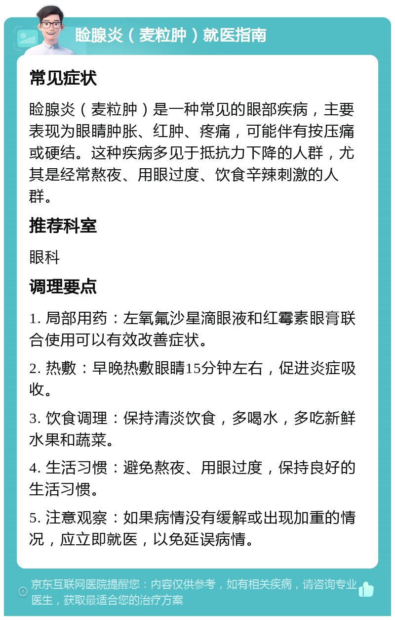 睑腺炎（麦粒肿）就医指南 常见症状 睑腺炎（麦粒肿）是一种常见的眼部疾病，主要表现为眼睛肿胀、红肿、疼痛，可能伴有按压痛或硬结。这种疾病多见于抵抗力下降的人群，尤其是经常熬夜、用眼过度、饮食辛辣刺激的人群。 推荐科室 眼科 调理要点 1. 局部用药：左氧氟沙星滴眼液和红霉素眼膏联合使用可以有效改善症状。 2. 热敷：早晚热敷眼睛15分钟左右，促进炎症吸收。 3. 饮食调理：保持清淡饮食，多喝水，多吃新鲜水果和蔬菜。 4. 生活习惯：避免熬夜、用眼过度，保持良好的生活习惯。 5. 注意观察：如果病情没有缓解或出现加重的情况，应立即就医，以免延误病情。