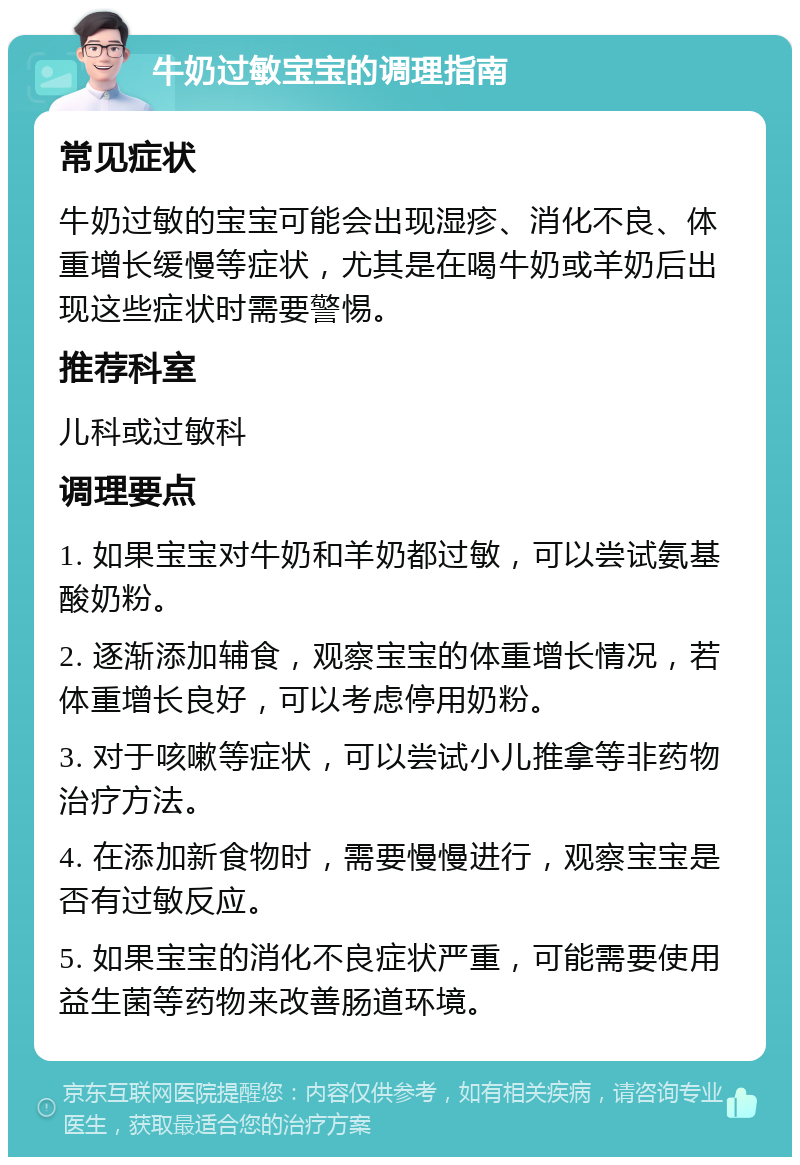 牛奶过敏宝宝的调理指南 常见症状 牛奶过敏的宝宝可能会出现湿疹、消化不良、体重增长缓慢等症状，尤其是在喝牛奶或羊奶后出现这些症状时需要警惕。 推荐科室 儿科或过敏科 调理要点 1. 如果宝宝对牛奶和羊奶都过敏，可以尝试氨基酸奶粉。 2. 逐渐添加辅食，观察宝宝的体重增长情况，若体重增长良好，可以考虑停用奶粉。 3. 对于咳嗽等症状，可以尝试小儿推拿等非药物治疗方法。 4. 在添加新食物时，需要慢慢进行，观察宝宝是否有过敏反应。 5. 如果宝宝的消化不良症状严重，可能需要使用益生菌等药物来改善肠道环境。