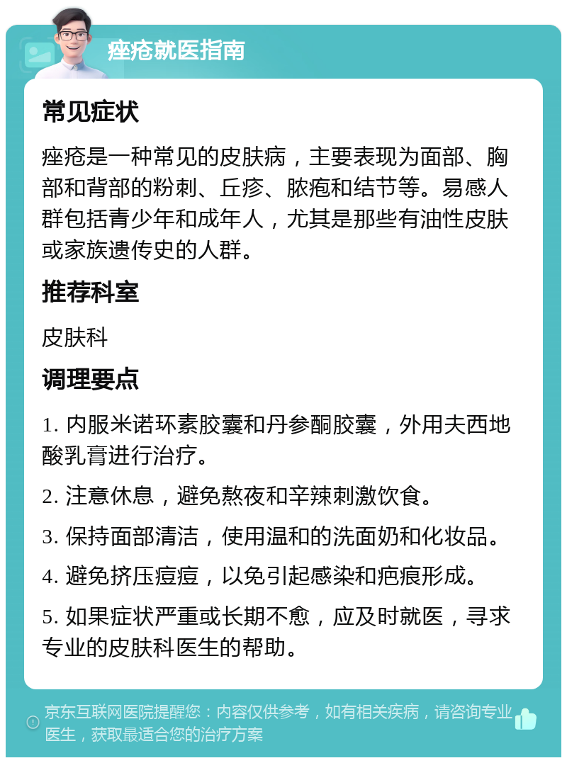 痤疮就医指南 常见症状 痤疮是一种常见的皮肤病，主要表现为面部、胸部和背部的粉刺、丘疹、脓疱和结节等。易感人群包括青少年和成年人，尤其是那些有油性皮肤或家族遗传史的人群。 推荐科室 皮肤科 调理要点 1. 内服米诺环素胶囊和丹参酮胶囊，外用夫西地酸乳膏进行治疗。 2. 注意休息，避免熬夜和辛辣刺激饮食。 3. 保持面部清洁，使用温和的洗面奶和化妆品。 4. 避免挤压痘痘，以免引起感染和疤痕形成。 5. 如果症状严重或长期不愈，应及时就医，寻求专业的皮肤科医生的帮助。