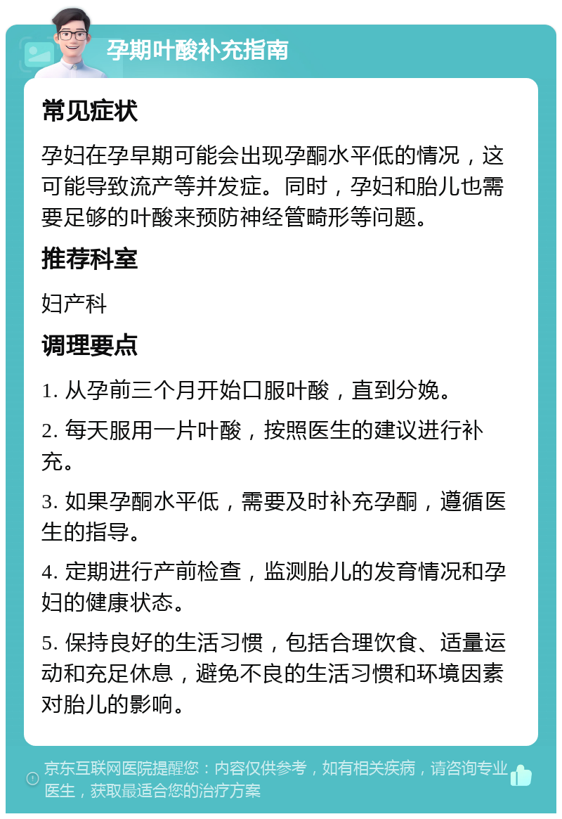 孕期叶酸补充指南 常见症状 孕妇在孕早期可能会出现孕酮水平低的情况，这可能导致流产等并发症。同时，孕妇和胎儿也需要足够的叶酸来预防神经管畸形等问题。 推荐科室 妇产科 调理要点 1. 从孕前三个月开始口服叶酸，直到分娩。 2. 每天服用一片叶酸，按照医生的建议进行补充。 3. 如果孕酮水平低，需要及时补充孕酮，遵循医生的指导。 4. 定期进行产前检查，监测胎儿的发育情况和孕妇的健康状态。 5. 保持良好的生活习惯，包括合理饮食、适量运动和充足休息，避免不良的生活习惯和环境因素对胎儿的影响。