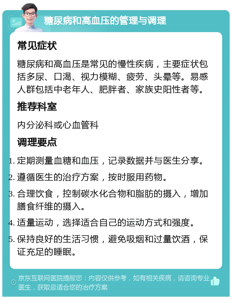 糖尿病和高血压的管理与调理 常见症状 糖尿病和高血压是常见的慢性疾病，主要症状包括多尿、口渴、视力模糊、疲劳、头晕等。易感人群包括中老年人、肥胖者、家族史阳性者等。 推荐科室 内分泌科或心血管科 调理要点 定期测量血糖和血压，记录数据并与医生分享。 遵循医生的治疗方案，按时服用药物。 合理饮食，控制碳水化合物和脂肪的摄入，增加膳食纤维的摄入。 适量运动，选择适合自己的运动方式和强度。 保持良好的生活习惯，避免吸烟和过量饮酒，保证充足的睡眠。