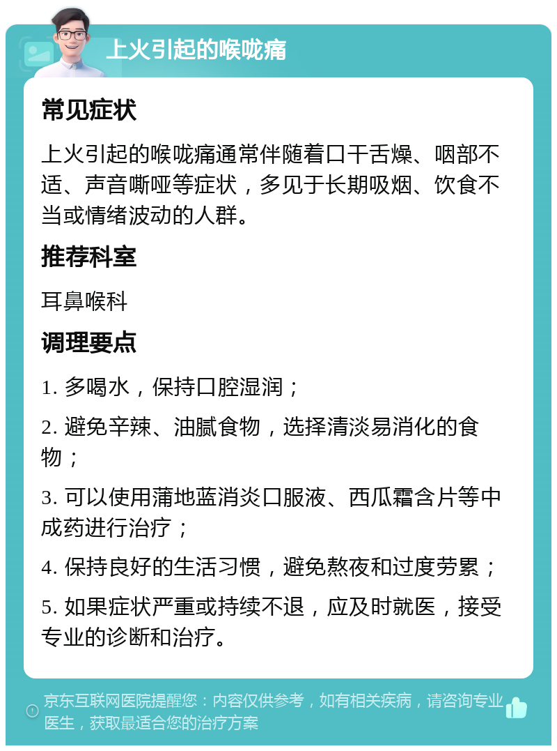 上火引起的喉咙痛 常见症状 上火引起的喉咙痛通常伴随着口干舌燥、咽部不适、声音嘶哑等症状，多见于长期吸烟、饮食不当或情绪波动的人群。 推荐科室 耳鼻喉科 调理要点 1. 多喝水，保持口腔湿润； 2. 避免辛辣、油腻食物，选择清淡易消化的食物； 3. 可以使用蒲地蓝消炎口服液、西瓜霜含片等中成药进行治疗； 4. 保持良好的生活习惯，避免熬夜和过度劳累； 5. 如果症状严重或持续不退，应及时就医，接受专业的诊断和治疗。