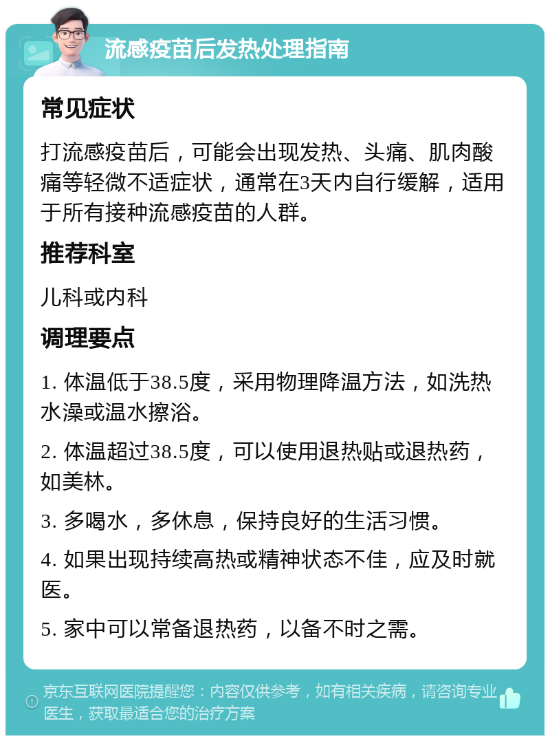 流感疫苗后发热处理指南 常见症状 打流感疫苗后，可能会出现发热、头痛、肌肉酸痛等轻微不适症状，通常在3天内自行缓解，适用于所有接种流感疫苗的人群。 推荐科室 儿科或内科 调理要点 1. 体温低于38.5度，采用物理降温方法，如洗热水澡或温水擦浴。 2. 体温超过38.5度，可以使用退热贴或退热药，如美林。 3. 多喝水，多休息，保持良好的生活习惯。 4. 如果出现持续高热或精神状态不佳，应及时就医。 5. 家中可以常备退热药，以备不时之需。