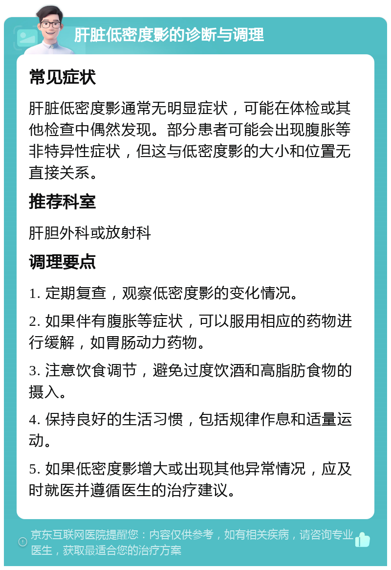 肝脏低密度影的诊断与调理 常见症状 肝脏低密度影通常无明显症状，可能在体检或其他检查中偶然发现。部分患者可能会出现腹胀等非特异性症状，但这与低密度影的大小和位置无直接关系。 推荐科室 肝胆外科或放射科 调理要点 1. 定期复查，观察低密度影的变化情况。 2. 如果伴有腹胀等症状，可以服用相应的药物进行缓解，如胃肠动力药物。 3. 注意饮食调节，避免过度饮酒和高脂肪食物的摄入。 4. 保持良好的生活习惯，包括规律作息和适量运动。 5. 如果低密度影增大或出现其他异常情况，应及时就医并遵循医生的治疗建议。