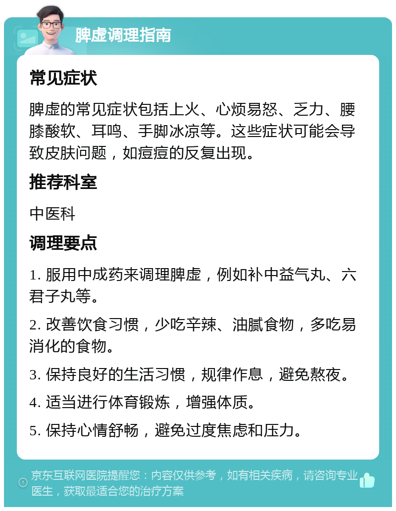 脾虚调理指南 常见症状 脾虚的常见症状包括上火、心烦易怒、乏力、腰膝酸软、耳鸣、手脚冰凉等。这些症状可能会导致皮肤问题，如痘痘的反复出现。 推荐科室 中医科 调理要点 1. 服用中成药来调理脾虚，例如补中益气丸、六君子丸等。 2. 改善饮食习惯，少吃辛辣、油腻食物，多吃易消化的食物。 3. 保持良好的生活习惯，规律作息，避免熬夜。 4. 适当进行体育锻炼，增强体质。 5. 保持心情舒畅，避免过度焦虑和压力。