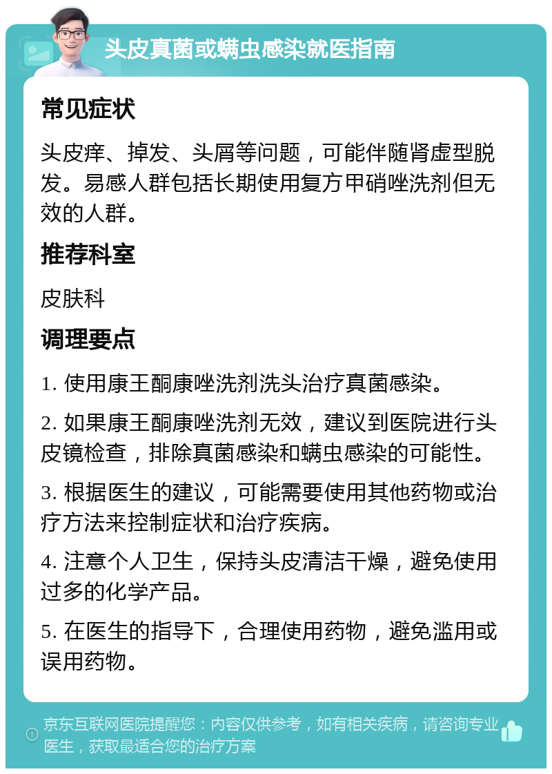 头皮真菌或螨虫感染就医指南 常见症状 头皮痒、掉发、头屑等问题，可能伴随肾虚型脱发。易感人群包括长期使用复方甲硝唑洗剂但无效的人群。 推荐科室 皮肤科 调理要点 1. 使用康王酮康唑洗剂洗头治疗真菌感染。 2. 如果康王酮康唑洗剂无效，建议到医院进行头皮镜检查，排除真菌感染和螨虫感染的可能性。 3. 根据医生的建议，可能需要使用其他药物或治疗方法来控制症状和治疗疾病。 4. 注意个人卫生，保持头皮清洁干燥，避免使用过多的化学产品。 5. 在医生的指导下，合理使用药物，避免滥用或误用药物。