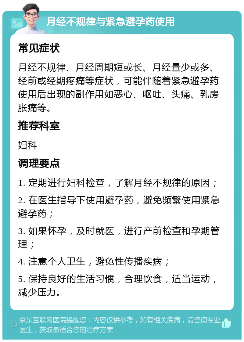 月经不规律与紧急避孕药使用 常见症状 月经不规律、月经周期短或长、月经量少或多、经前或经期疼痛等症状，可能伴随着紧急避孕药使用后出现的副作用如恶心、呕吐、头痛、乳房胀痛等。 推荐科室 妇科 调理要点 1. 定期进行妇科检查，了解月经不规律的原因； 2. 在医生指导下使用避孕药，避免频繁使用紧急避孕药； 3. 如果怀孕，及时就医，进行产前检查和孕期管理； 4. 注意个人卫生，避免性传播疾病； 5. 保持良好的生活习惯，合理饮食，适当运动，减少压力。