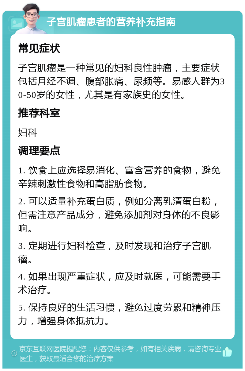 子宫肌瘤患者的营养补充指南 常见症状 子宫肌瘤是一种常见的妇科良性肿瘤，主要症状包括月经不调、腹部胀痛、尿频等。易感人群为30-50岁的女性，尤其是有家族史的女性。 推荐科室 妇科 调理要点 1. 饮食上应选择易消化、富含营养的食物，避免辛辣刺激性食物和高脂肪食物。 2. 可以适量补充蛋白质，例如分离乳清蛋白粉，但需注意产品成分，避免添加剂对身体的不良影响。 3. 定期进行妇科检查，及时发现和治疗子宫肌瘤。 4. 如果出现严重症状，应及时就医，可能需要手术治疗。 5. 保持良好的生活习惯，避免过度劳累和精神压力，增强身体抵抗力。