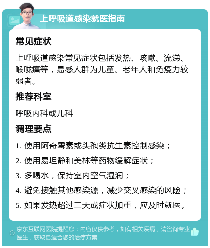 上呼吸道感染就医指南 常见症状 上呼吸道感染常见症状包括发热、咳嗽、流涕、喉咙痛等，易感人群为儿童、老年人和免疫力较弱者。 推荐科室 呼吸内科或儿科 调理要点 1. 使用阿奇霉素或头孢类抗生素控制感染； 2. 使用易坦静和美林等药物缓解症状； 3. 多喝水，保持室内空气湿润； 4. 避免接触其他感染源，减少交叉感染的风险； 5. 如果发热超过三天或症状加重，应及时就医。