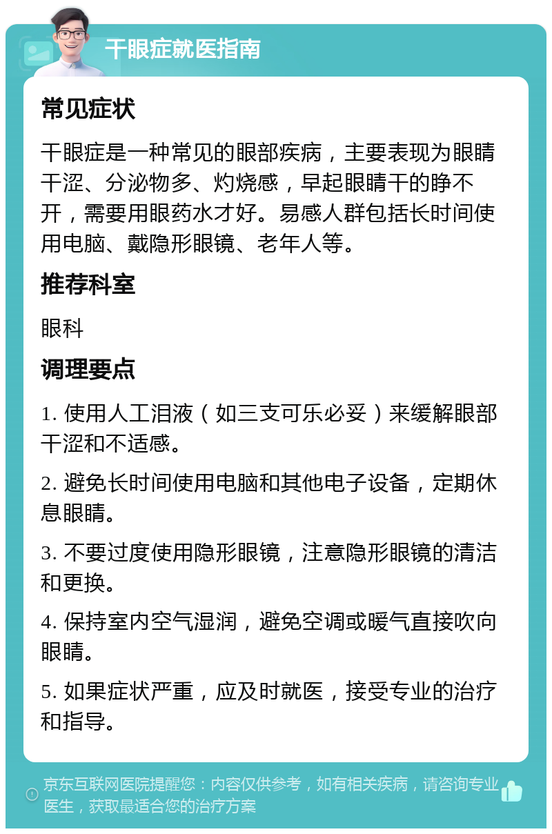 干眼症就医指南 常见症状 干眼症是一种常见的眼部疾病，主要表现为眼睛干涩、分泌物多、灼烧感，早起眼睛干的睁不开，需要用眼药水才好。易感人群包括长时间使用电脑、戴隐形眼镜、老年人等。 推荐科室 眼科 调理要点 1. 使用人工泪液（如三支可乐必妥）来缓解眼部干涩和不适感。 2. 避免长时间使用电脑和其他电子设备，定期休息眼睛。 3. 不要过度使用隐形眼镜，注意隐形眼镜的清洁和更换。 4. 保持室内空气湿润，避免空调或暖气直接吹向眼睛。 5. 如果症状严重，应及时就医，接受专业的治疗和指导。