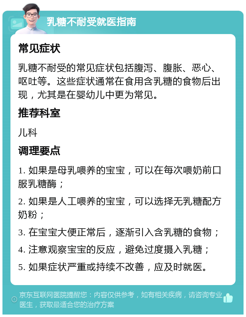 乳糖不耐受就医指南 常见症状 乳糖不耐受的常见症状包括腹泻、腹胀、恶心、呕吐等。这些症状通常在食用含乳糖的食物后出现，尤其是在婴幼儿中更为常见。 推荐科室 儿科 调理要点 1. 如果是母乳喂养的宝宝，可以在每次喂奶前口服乳糖酶； 2. 如果是人工喂养的宝宝，可以选择无乳糖配方奶粉； 3. 在宝宝大便正常后，逐渐引入含乳糖的食物； 4. 注意观察宝宝的反应，避免过度摄入乳糖； 5. 如果症状严重或持续不改善，应及时就医。