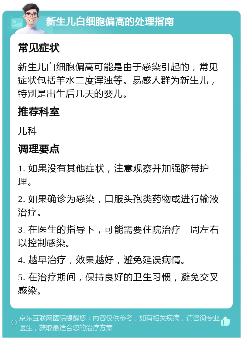 新生儿白细胞偏高的处理指南 常见症状 新生儿白细胞偏高可能是由于感染引起的，常见症状包括羊水二度浑浊等。易感人群为新生儿，特别是出生后几天的婴儿。 推荐科室 儿科 调理要点 1. 如果没有其他症状，注意观察并加强脐带护理。 2. 如果确诊为感染，口服头孢类药物或进行输液治疗。 3. 在医生的指导下，可能需要住院治疗一周左右以控制感染。 4. 越早治疗，效果越好，避免延误病情。 5. 在治疗期间，保持良好的卫生习惯，避免交叉感染。