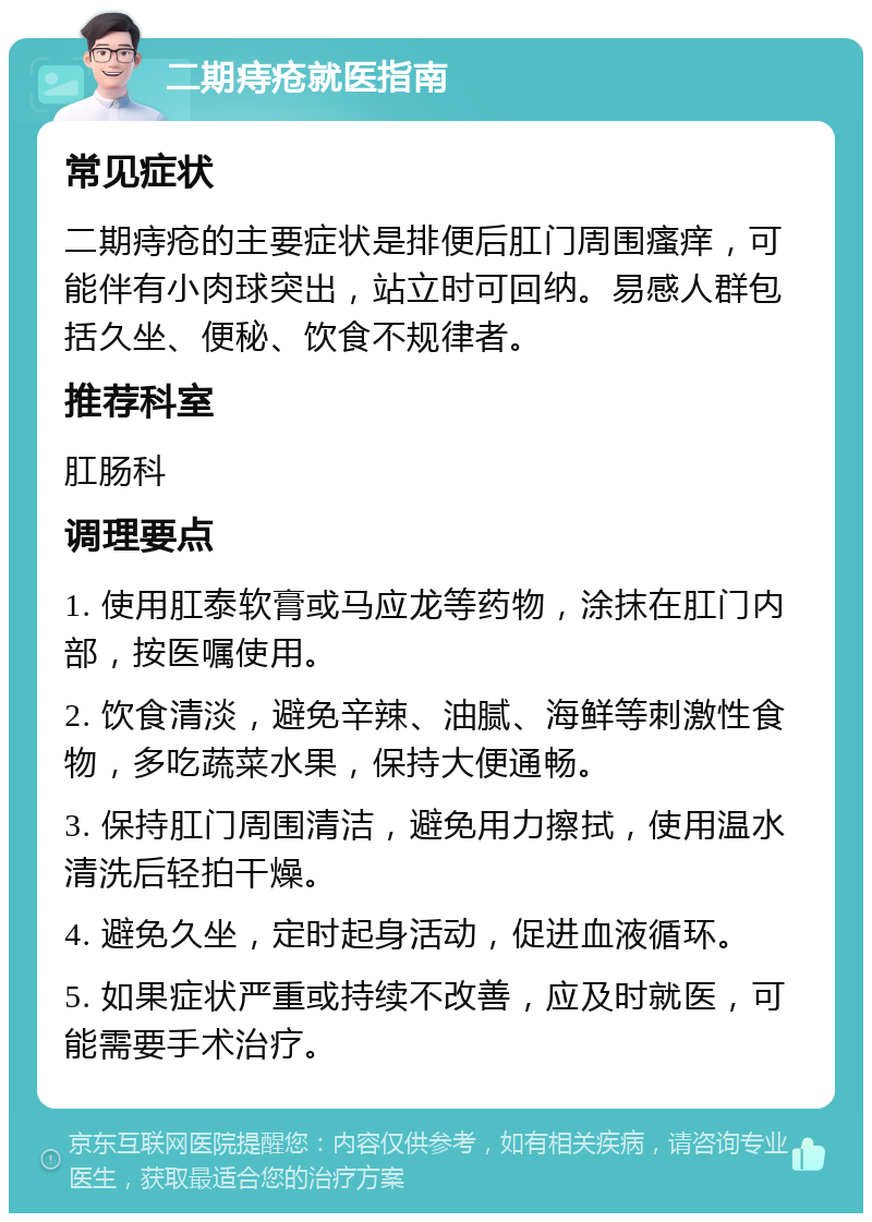 二期痔疮就医指南 常见症状 二期痔疮的主要症状是排便后肛门周围瘙痒，可能伴有小肉球突出，站立时可回纳。易感人群包括久坐、便秘、饮食不规律者。 推荐科室 肛肠科 调理要点 1. 使用肛泰软膏或马应龙等药物，涂抹在肛门内部，按医嘱使用。 2. 饮食清淡，避免辛辣、油腻、海鲜等刺激性食物，多吃蔬菜水果，保持大便通畅。 3. 保持肛门周围清洁，避免用力擦拭，使用温水清洗后轻拍干燥。 4. 避免久坐，定时起身活动，促进血液循环。 5. 如果症状严重或持续不改善，应及时就医，可能需要手术治疗。