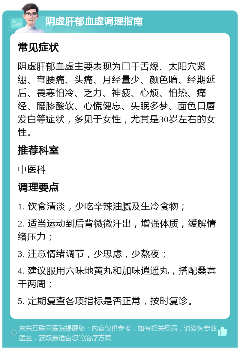 阴虚肝郁血虚调理指南 常见症状 阴虚肝郁血虚主要表现为口干舌燥、太阳穴紧绷、弯腰痛、头痛、月经量少、颜色暗、经期延后、畏寒怕冷、乏力、神疲、心烦、怕热、痛经、腰膝酸软、心慌健忘、失眠多梦、面色口唇发白等症状，多见于女性，尤其是30岁左右的女性。 推荐科室 中医科 调理要点 1. 饮食清淡，少吃辛辣油腻及生冷食物； 2. 适当运动到后背微微汗出，增强体质，缓解情绪压力； 3. 注意情绪调节，少思虑，少熬夜； 4. 建议服用六味地黄丸和加味逍遥丸，搭配桑葚干两周； 5. 定期复查各项指标是否正常，按时复诊。