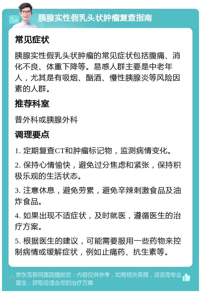 胰腺实性假乳头状肿瘤复查指南 常见症状 胰腺实性假乳头状肿瘤的常见症状包括腹痛、消化不良、体重下降等。易感人群主要是中老年人，尤其是有吸烟、酗酒、慢性胰腺炎等风险因素的人群。 推荐科室 普外科或胰腺外科 调理要点 1. 定期复查CT和肿瘤标记物，监测病情变化。 2. 保持心情愉快，避免过分焦虑和紧张，保持积极乐观的生活状态。 3. 注意休息，避免劳累，避免辛辣刺激食品及油炸食品。 4. 如果出现不适症状，及时就医，遵循医生的治疗方案。 5. 根据医生的建议，可能需要服用一些药物来控制病情或缓解症状，例如止痛药、抗生素等。