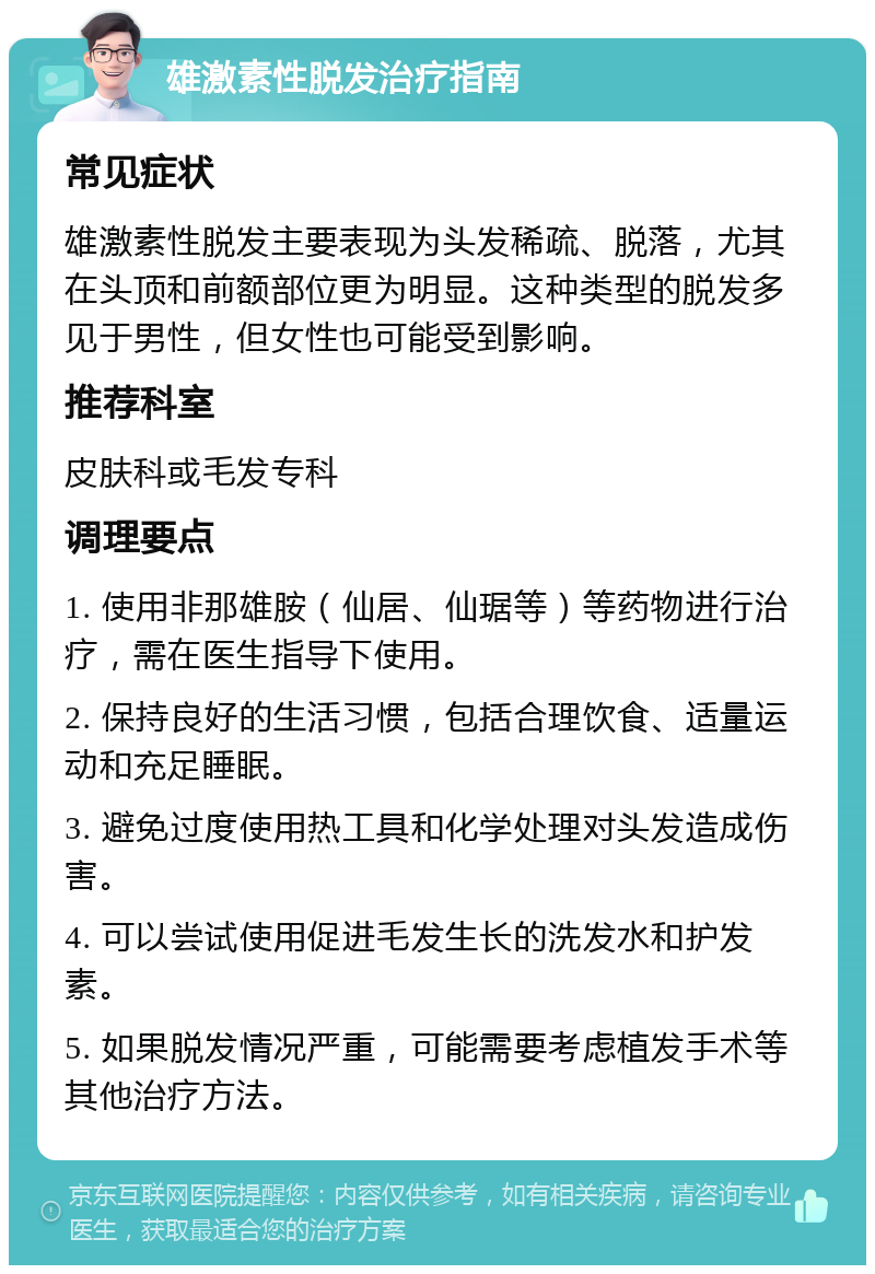 雄激素性脱发治疗指南 常见症状 雄激素性脱发主要表现为头发稀疏、脱落，尤其在头顶和前额部位更为明显。这种类型的脱发多见于男性，但女性也可能受到影响。 推荐科室 皮肤科或毛发专科 调理要点 1. 使用非那雄胺（仙居、仙琚等）等药物进行治疗，需在医生指导下使用。 2. 保持良好的生活习惯，包括合理饮食、适量运动和充足睡眠。 3. 避免过度使用热工具和化学处理对头发造成伤害。 4. 可以尝试使用促进毛发生长的洗发水和护发素。 5. 如果脱发情况严重，可能需要考虑植发手术等其他治疗方法。