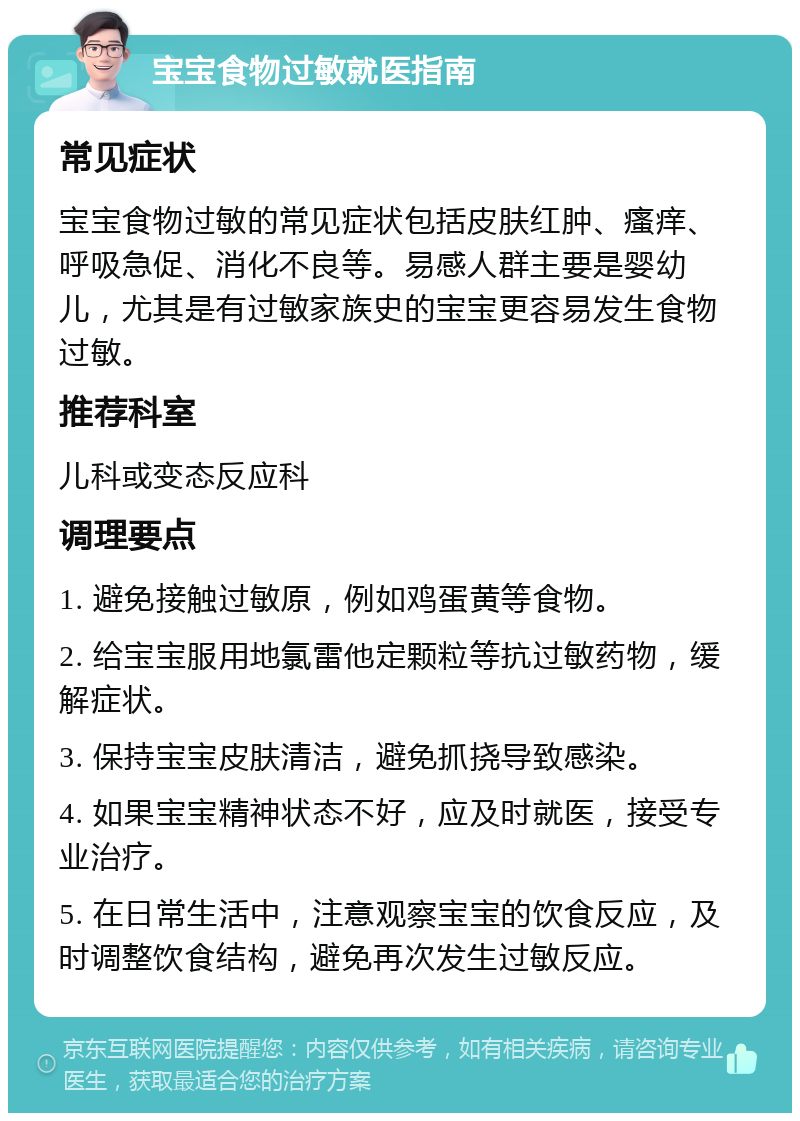 宝宝食物过敏就医指南 常见症状 宝宝食物过敏的常见症状包括皮肤红肿、瘙痒、呼吸急促、消化不良等。易感人群主要是婴幼儿，尤其是有过敏家族史的宝宝更容易发生食物过敏。 推荐科室 儿科或变态反应科 调理要点 1. 避免接触过敏原，例如鸡蛋黄等食物。 2. 给宝宝服用地氯雷他定颗粒等抗过敏药物，缓解症状。 3. 保持宝宝皮肤清洁，避免抓挠导致感染。 4. 如果宝宝精神状态不好，应及时就医，接受专业治疗。 5. 在日常生活中，注意观察宝宝的饮食反应，及时调整饮食结构，避免再次发生过敏反应。