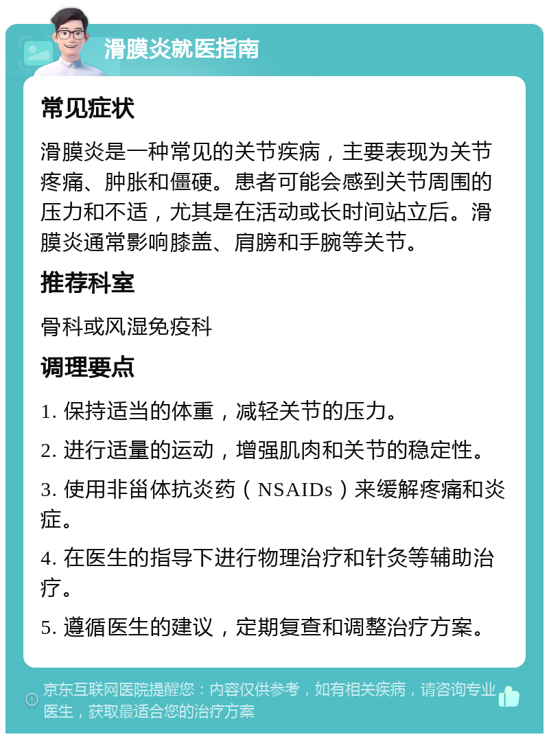 滑膜炎就医指南 常见症状 滑膜炎是一种常见的关节疾病，主要表现为关节疼痛、肿胀和僵硬。患者可能会感到关节周围的压力和不适，尤其是在活动或长时间站立后。滑膜炎通常影响膝盖、肩膀和手腕等关节。 推荐科室 骨科或风湿免疫科 调理要点 1. 保持适当的体重，减轻关节的压力。 2. 进行适量的运动，增强肌肉和关节的稳定性。 3. 使用非甾体抗炎药（NSAIDs）来缓解疼痛和炎症。 4. 在医生的指导下进行物理治疗和针灸等辅助治疗。 5. 遵循医生的建议，定期复查和调整治疗方案。