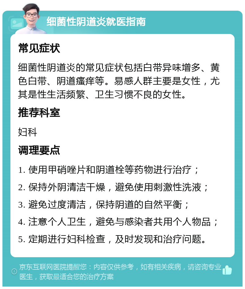 细菌性阴道炎就医指南 常见症状 细菌性阴道炎的常见症状包括白带异味增多、黄色白带、阴道瘙痒等。易感人群主要是女性，尤其是性生活频繁、卫生习惯不良的女性。 推荐科室 妇科 调理要点 1. 使用甲硝唑片和阴道栓等药物进行治疗； 2. 保持外阴清洁干燥，避免使用刺激性洗液； 3. 避免过度清洁，保持阴道的自然平衡； 4. 注意个人卫生，避免与感染者共用个人物品； 5. 定期进行妇科检查，及时发现和治疗问题。