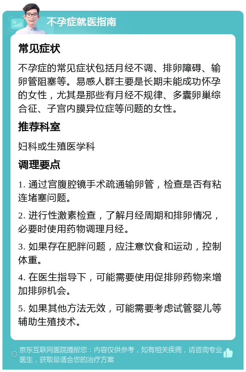 不孕症就医指南 常见症状 不孕症的常见症状包括月经不调、排卵障碍、输卵管阻塞等。易感人群主要是长期未能成功怀孕的女性，尤其是那些有月经不规律、多囊卵巢综合征、子宫内膜异位症等问题的女性。 推荐科室 妇科或生殖医学科 调理要点 1. 通过宫腹腔镜手术疏通输卵管，检查是否有粘连堵塞问题。 2. 进行性激素检查，了解月经周期和排卵情况，必要时使用药物调理月经。 3. 如果存在肥胖问题，应注意饮食和运动，控制体重。 4. 在医生指导下，可能需要使用促排卵药物来增加排卵机会。 5. 如果其他方法无效，可能需要考虑试管婴儿等辅助生殖技术。