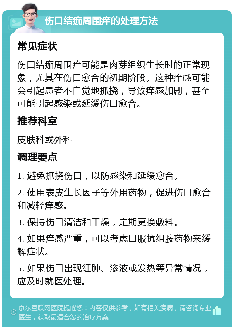 伤口结痂周围痒的处理方法 常见症状 伤口结痂周围痒可能是肉芽组织生长时的正常现象，尤其在伤口愈合的初期阶段。这种痒感可能会引起患者不自觉地抓挠，导致痒感加剧，甚至可能引起感染或延缓伤口愈合。 推荐科室 皮肤科或外科 调理要点 1. 避免抓挠伤口，以防感染和延缓愈合。 2. 使用表皮生长因子等外用药物，促进伤口愈合和减轻痒感。 3. 保持伤口清洁和干燥，定期更换敷料。 4. 如果痒感严重，可以考虑口服抗组胺药物来缓解症状。 5. 如果伤口出现红肿、渗液或发热等异常情况，应及时就医处理。