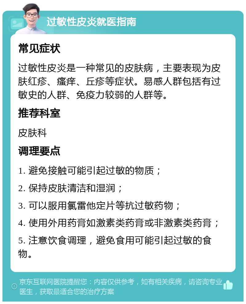 过敏性皮炎就医指南 常见症状 过敏性皮炎是一种常见的皮肤病，主要表现为皮肤红疹、瘙痒、丘疹等症状。易感人群包括有过敏史的人群、免疫力较弱的人群等。 推荐科室 皮肤科 调理要点 1. 避免接触可能引起过敏的物质； 2. 保持皮肤清洁和湿润； 3. 可以服用氯雷他定片等抗过敏药物； 4. 使用外用药膏如激素类药膏或非激素类药膏； 5. 注意饮食调理，避免食用可能引起过敏的食物。