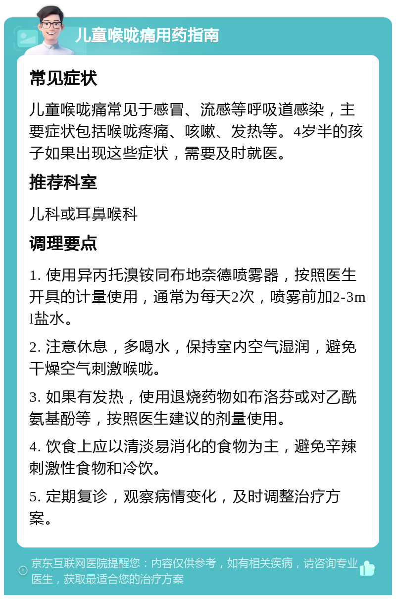 儿童喉咙痛用药指南 常见症状 儿童喉咙痛常见于感冒、流感等呼吸道感染，主要症状包括喉咙疼痛、咳嗽、发热等。4岁半的孩子如果出现这些症状，需要及时就医。 推荐科室 儿科或耳鼻喉科 调理要点 1. 使用异丙托溴铵同布地奈德喷雾器，按照医生开具的计量使用，通常为每天2次，喷雾前加2-3ml盐水。 2. 注意休息，多喝水，保持室内空气湿润，避免干燥空气刺激喉咙。 3. 如果有发热，使用退烧药物如布洛芬或对乙酰氨基酚等，按照医生建议的剂量使用。 4. 饮食上应以清淡易消化的食物为主，避免辛辣刺激性食物和冷饮。 5. 定期复诊，观察病情变化，及时调整治疗方案。