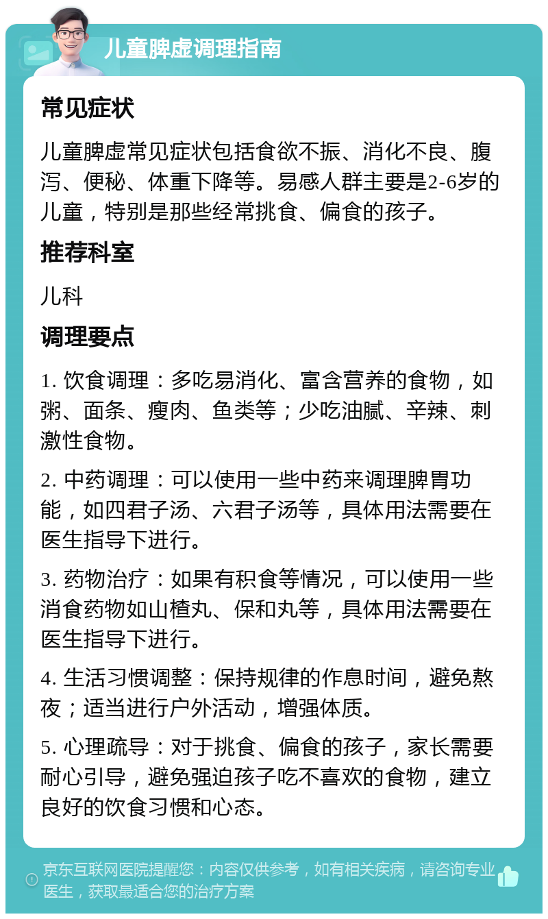 儿童脾虚调理指南 常见症状 儿童脾虚常见症状包括食欲不振、消化不良、腹泻、便秘、体重下降等。易感人群主要是2-6岁的儿童，特别是那些经常挑食、偏食的孩子。 推荐科室 儿科 调理要点 1. 饮食调理：多吃易消化、富含营养的食物，如粥、面条、瘦肉、鱼类等；少吃油腻、辛辣、刺激性食物。 2. 中药调理：可以使用一些中药来调理脾胃功能，如四君子汤、六君子汤等，具体用法需要在医生指导下进行。 3. 药物治疗：如果有积食等情况，可以使用一些消食药物如山楂丸、保和丸等，具体用法需要在医生指导下进行。 4. 生活习惯调整：保持规律的作息时间，避免熬夜；适当进行户外活动，增强体质。 5. 心理疏导：对于挑食、偏食的孩子，家长需要耐心引导，避免强迫孩子吃不喜欢的食物，建立良好的饮食习惯和心态。